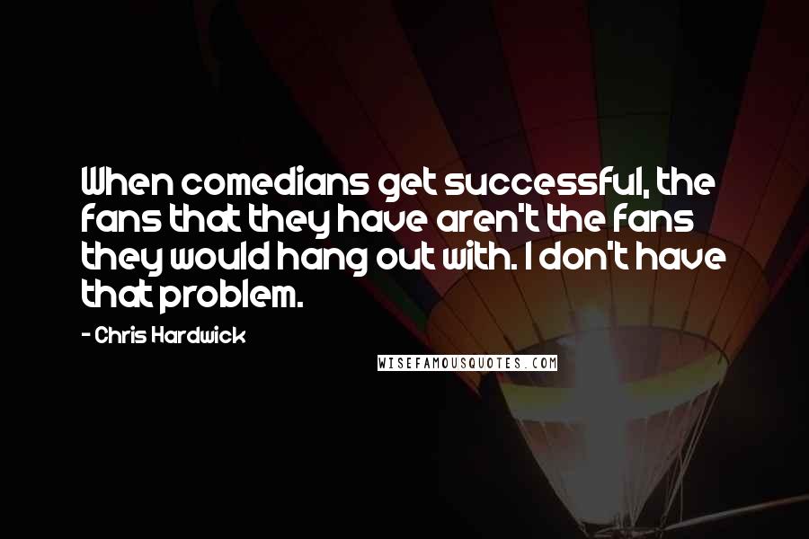 Chris Hardwick Quotes: When comedians get successful, the fans that they have aren't the fans they would hang out with. I don't have that problem.