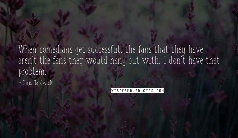 Chris Hardwick Quotes: When comedians get successful, the fans that they have aren't the fans they would hang out with. I don't have that problem.