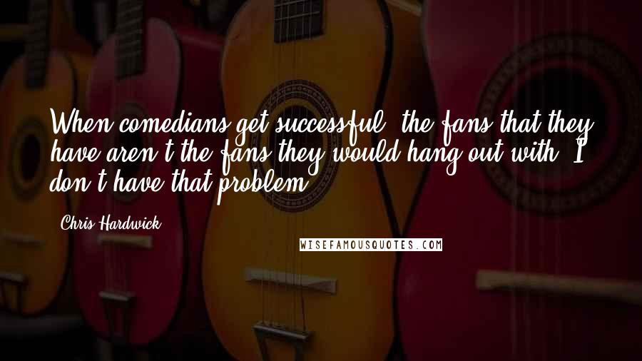 Chris Hardwick Quotes: When comedians get successful, the fans that they have aren't the fans they would hang out with. I don't have that problem.