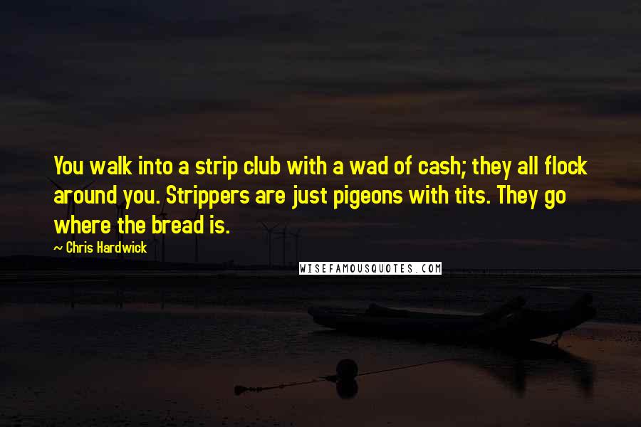 Chris Hardwick Quotes: You walk into a strip club with a wad of cash; they all flock around you. Strippers are just pigeons with tits. They go where the bread is.