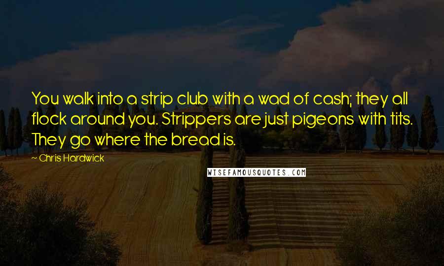 Chris Hardwick Quotes: You walk into a strip club with a wad of cash; they all flock around you. Strippers are just pigeons with tits. They go where the bread is.