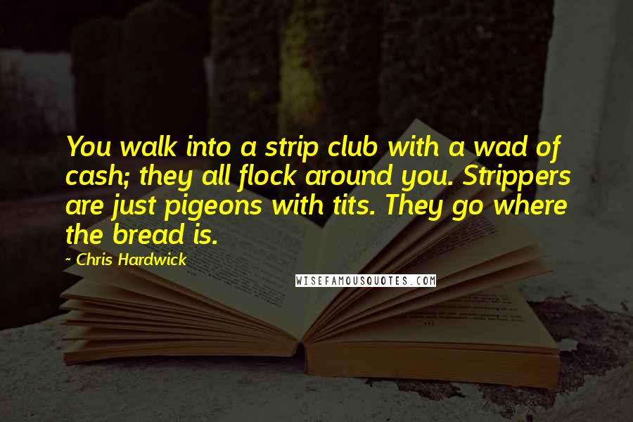 Chris Hardwick Quotes: You walk into a strip club with a wad of cash; they all flock around you. Strippers are just pigeons with tits. They go where the bread is.