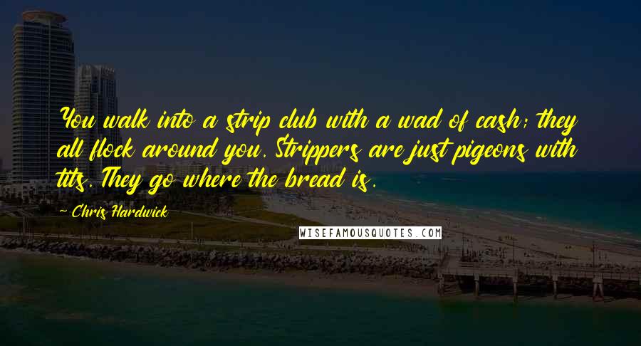 Chris Hardwick Quotes: You walk into a strip club with a wad of cash; they all flock around you. Strippers are just pigeons with tits. They go where the bread is.