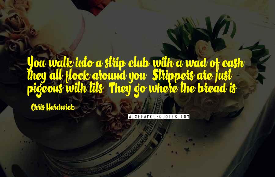 Chris Hardwick Quotes: You walk into a strip club with a wad of cash; they all flock around you. Strippers are just pigeons with tits. They go where the bread is.