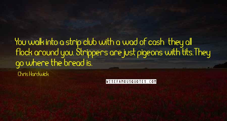 Chris Hardwick Quotes: You walk into a strip club with a wad of cash; they all flock around you. Strippers are just pigeons with tits. They go where the bread is.