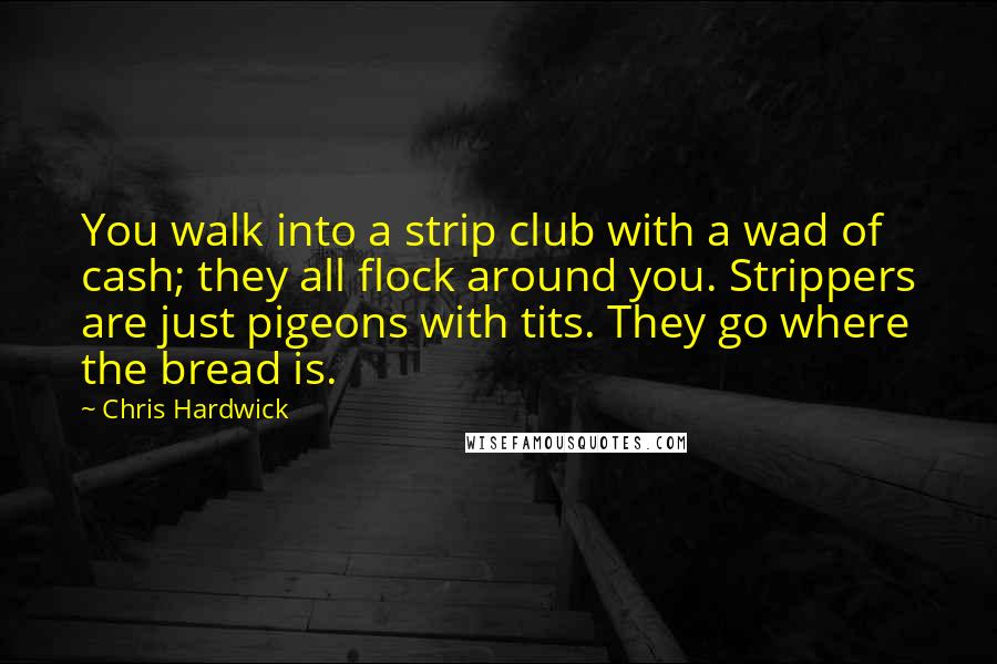 Chris Hardwick Quotes: You walk into a strip club with a wad of cash; they all flock around you. Strippers are just pigeons with tits. They go where the bread is.