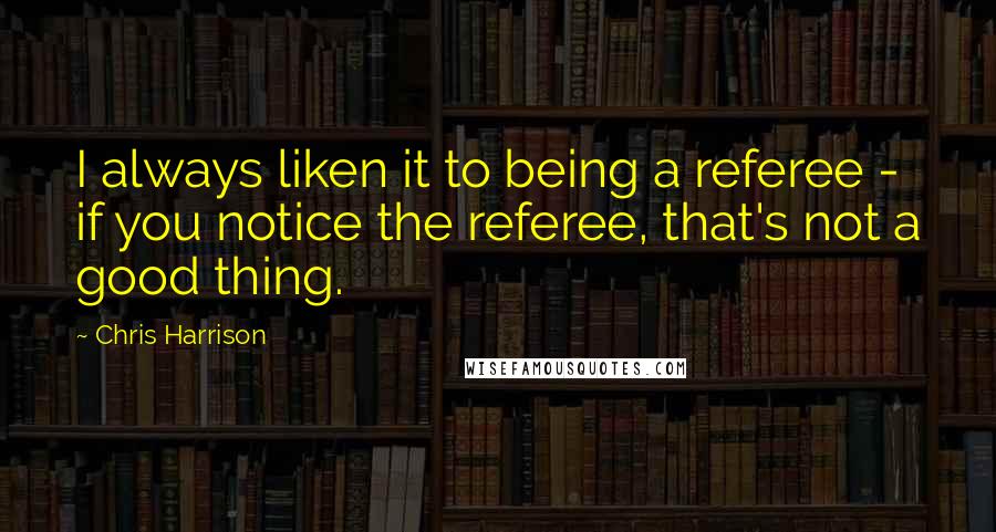 Chris Harrison Quotes: I always liken it to being a referee - if you notice the referee, that's not a good thing.