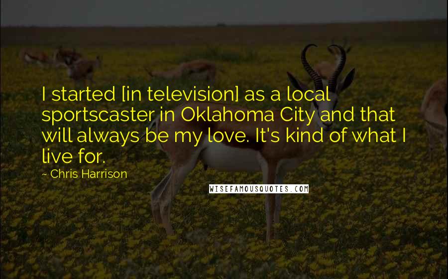 Chris Harrison Quotes: I started [in television] as a local sportscaster in Oklahoma City and that will always be my love. It's kind of what I live for.