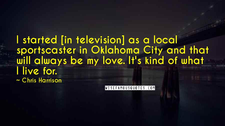 Chris Harrison Quotes: I started [in television] as a local sportscaster in Oklahoma City and that will always be my love. It's kind of what I live for.