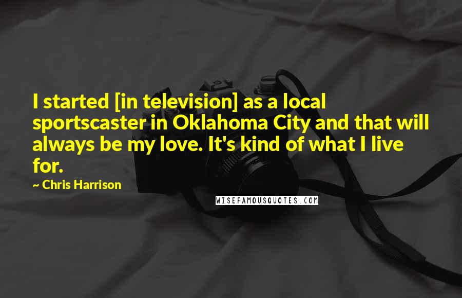 Chris Harrison Quotes: I started [in television] as a local sportscaster in Oklahoma City and that will always be my love. It's kind of what I live for.