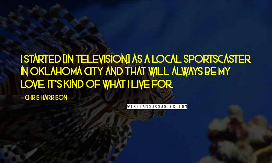 Chris Harrison Quotes: I started [in television] as a local sportscaster in Oklahoma City and that will always be my love. It's kind of what I live for.
