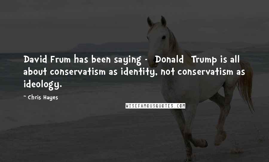 Chris Hayes Quotes: David Frum has been saying - [Donald] Trump is all about conservatism as identity, not conservatism as ideology.