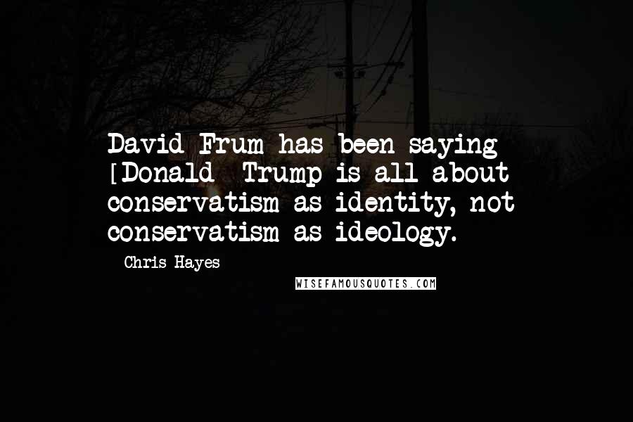 Chris Hayes Quotes: David Frum has been saying - [Donald] Trump is all about conservatism as identity, not conservatism as ideology.