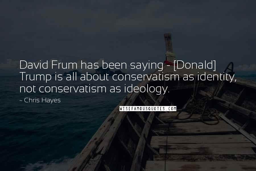 Chris Hayes Quotes: David Frum has been saying - [Donald] Trump is all about conservatism as identity, not conservatism as ideology.