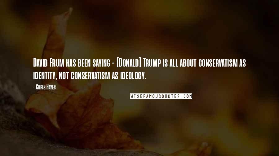 Chris Hayes Quotes: David Frum has been saying - [Donald] Trump is all about conservatism as identity, not conservatism as ideology.