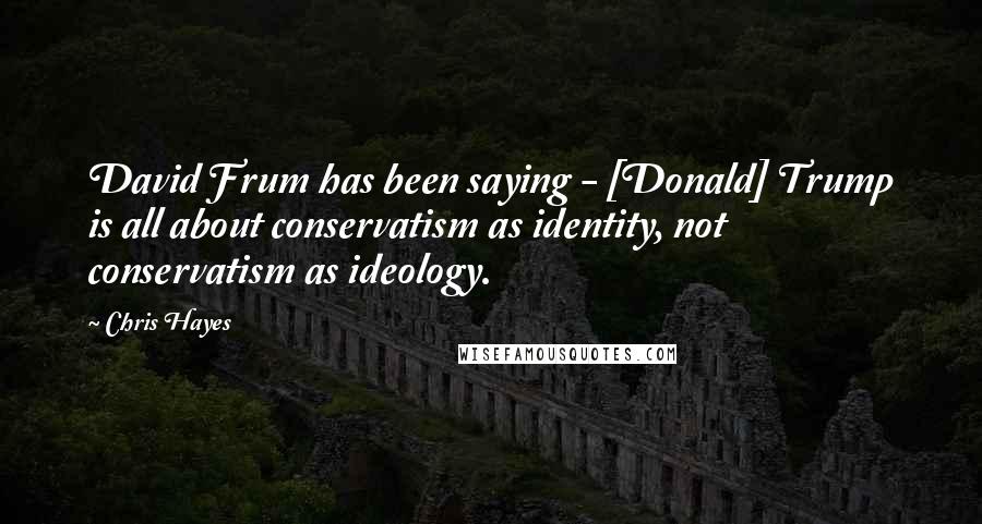 Chris Hayes Quotes: David Frum has been saying - [Donald] Trump is all about conservatism as identity, not conservatism as ideology.