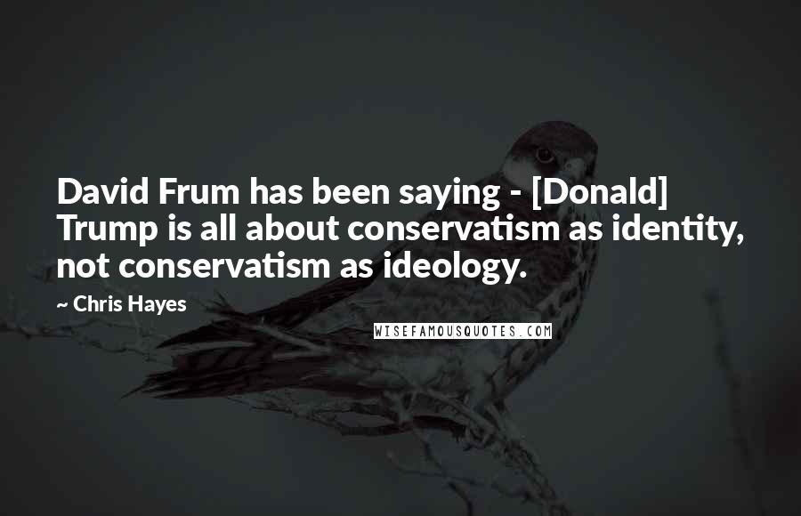 Chris Hayes Quotes: David Frum has been saying - [Donald] Trump is all about conservatism as identity, not conservatism as ideology.