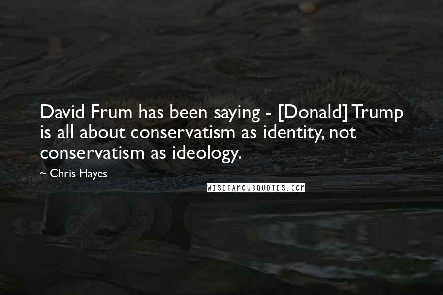 Chris Hayes Quotes: David Frum has been saying - [Donald] Trump is all about conservatism as identity, not conservatism as ideology.