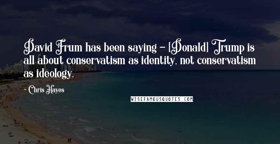 Chris Hayes Quotes: David Frum has been saying - [Donald] Trump is all about conservatism as identity, not conservatism as ideology.