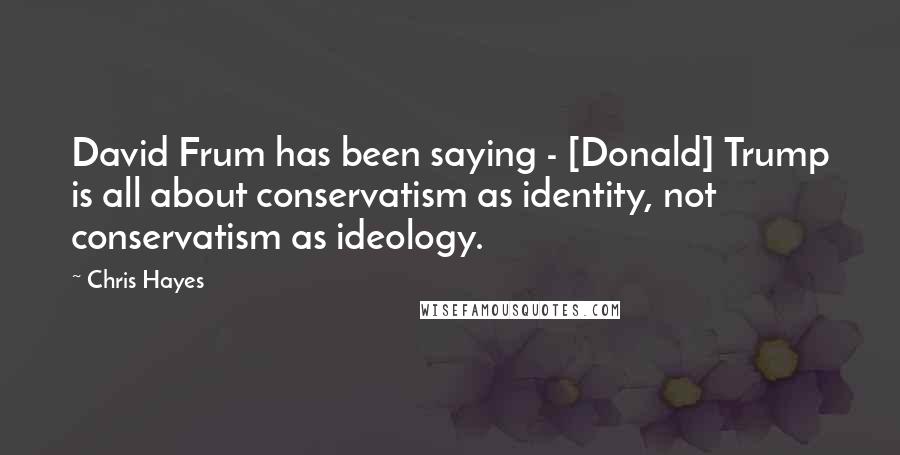 Chris Hayes Quotes: David Frum has been saying - [Donald] Trump is all about conservatism as identity, not conservatism as ideology.