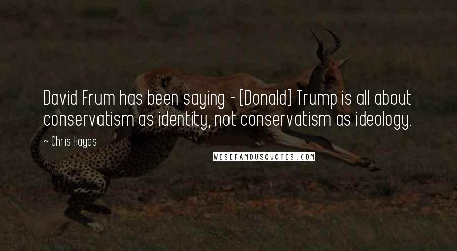 Chris Hayes Quotes: David Frum has been saying - [Donald] Trump is all about conservatism as identity, not conservatism as ideology.