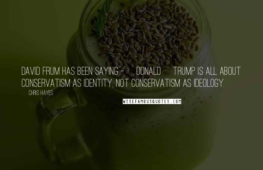 Chris Hayes Quotes: David Frum has been saying - [Donald] Trump is all about conservatism as identity, not conservatism as ideology.