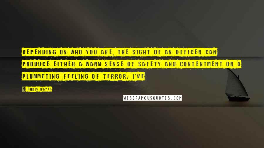 Chris Hayes Quotes: Depending on who you are, the sight of an officer can produce either a warm sense of safety and contentment or a plummeting feeling of terror. I've