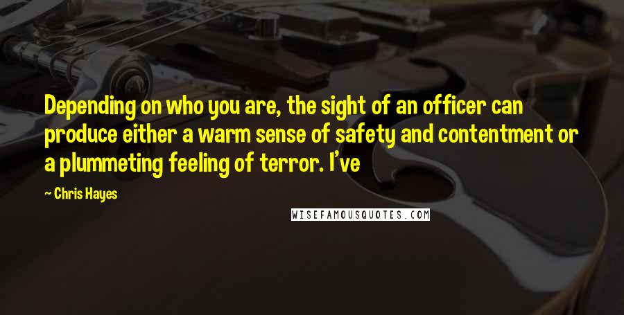 Chris Hayes Quotes: Depending on who you are, the sight of an officer can produce either a warm sense of safety and contentment or a plummeting feeling of terror. I've