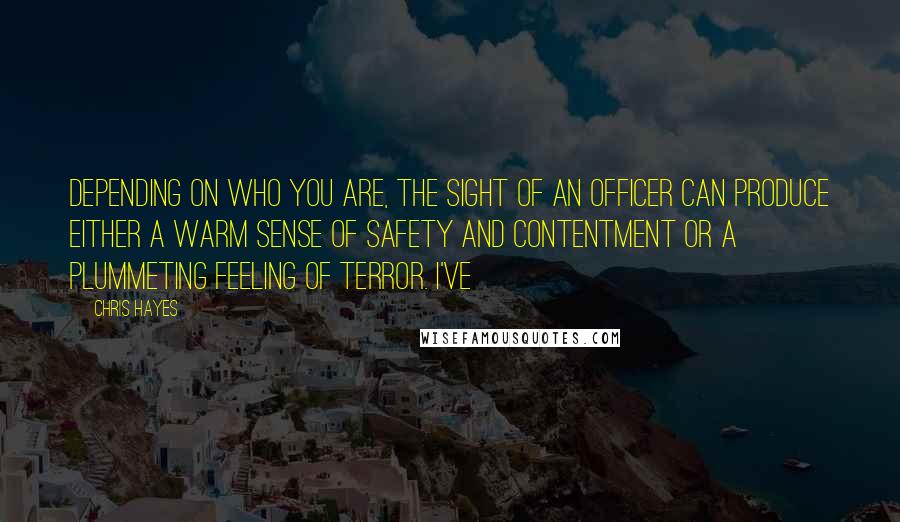 Chris Hayes Quotes: Depending on who you are, the sight of an officer can produce either a warm sense of safety and contentment or a plummeting feeling of terror. I've