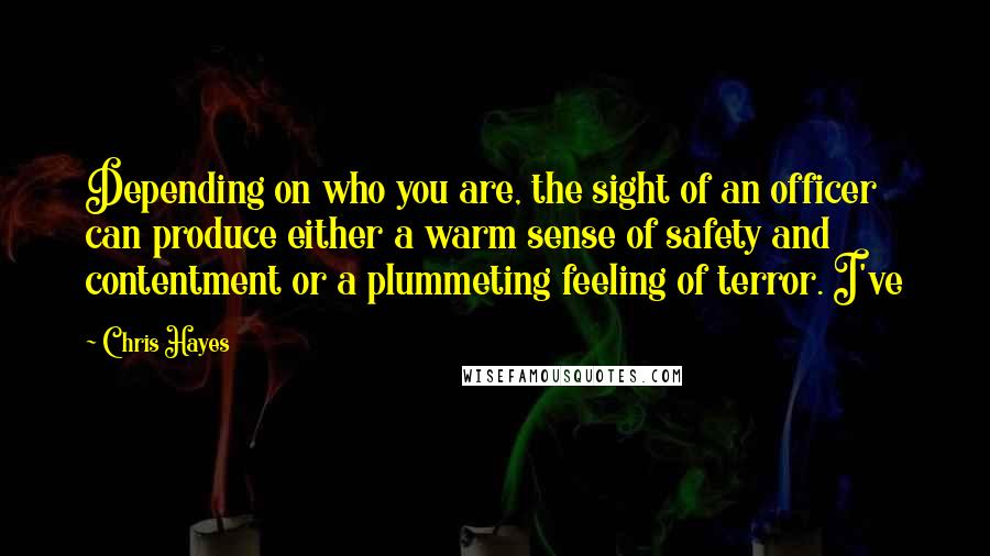 Chris Hayes Quotes: Depending on who you are, the sight of an officer can produce either a warm sense of safety and contentment or a plummeting feeling of terror. I've