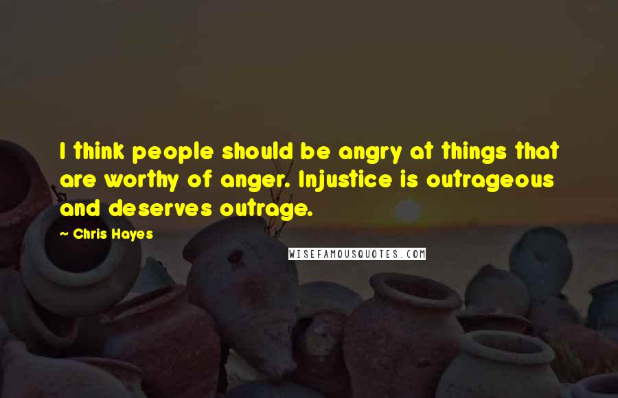 Chris Hayes Quotes: I think people should be angry at things that are worthy of anger. Injustice is outrageous and deserves outrage.