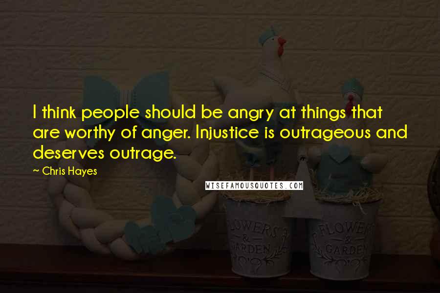 Chris Hayes Quotes: I think people should be angry at things that are worthy of anger. Injustice is outrageous and deserves outrage.