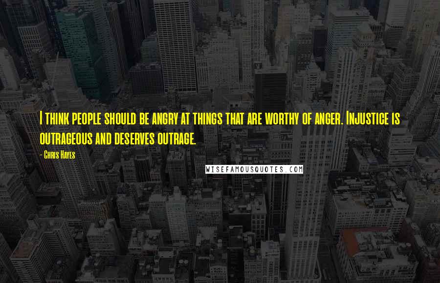 Chris Hayes Quotes: I think people should be angry at things that are worthy of anger. Injustice is outrageous and deserves outrage.