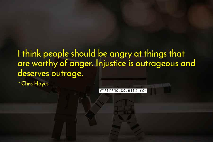 Chris Hayes Quotes: I think people should be angry at things that are worthy of anger. Injustice is outrageous and deserves outrage.