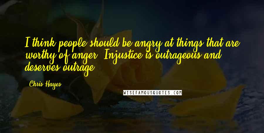 Chris Hayes Quotes: I think people should be angry at things that are worthy of anger. Injustice is outrageous and deserves outrage.