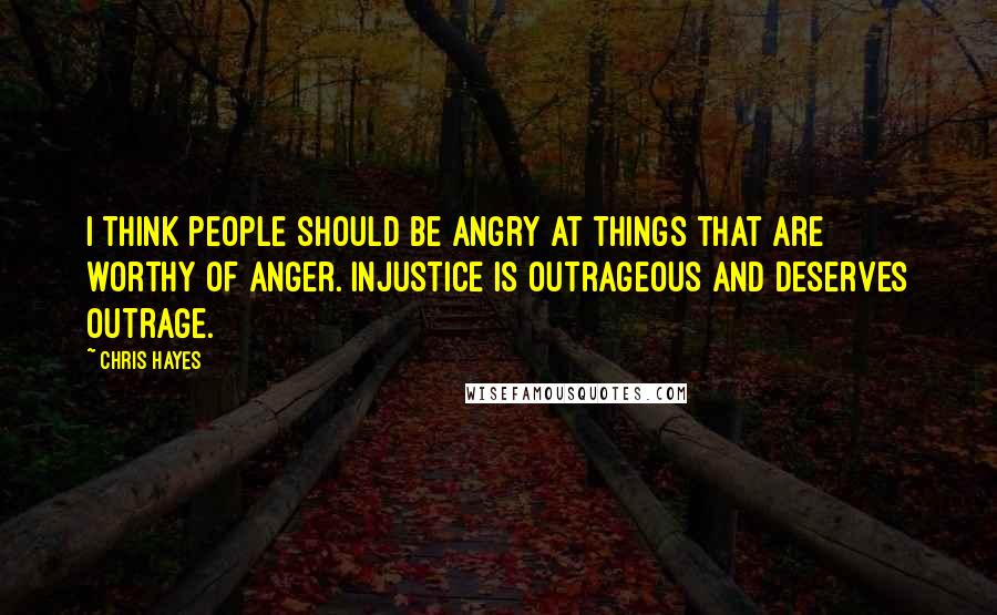 Chris Hayes Quotes: I think people should be angry at things that are worthy of anger. Injustice is outrageous and deserves outrage.