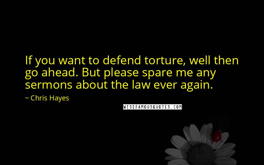 Chris Hayes Quotes: If you want to defend torture, well then go ahead. But please spare me any sermons about the law ever again.