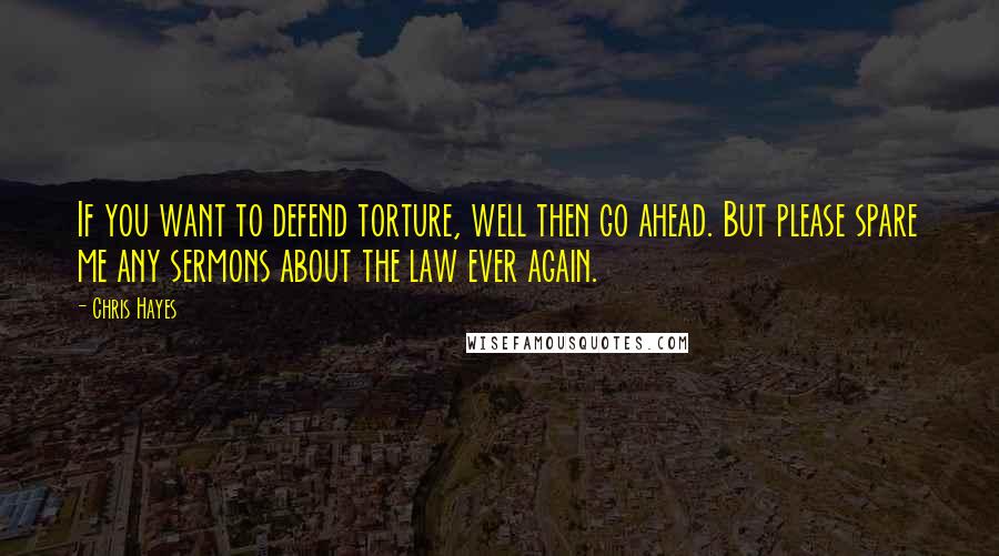 Chris Hayes Quotes: If you want to defend torture, well then go ahead. But please spare me any sermons about the law ever again.