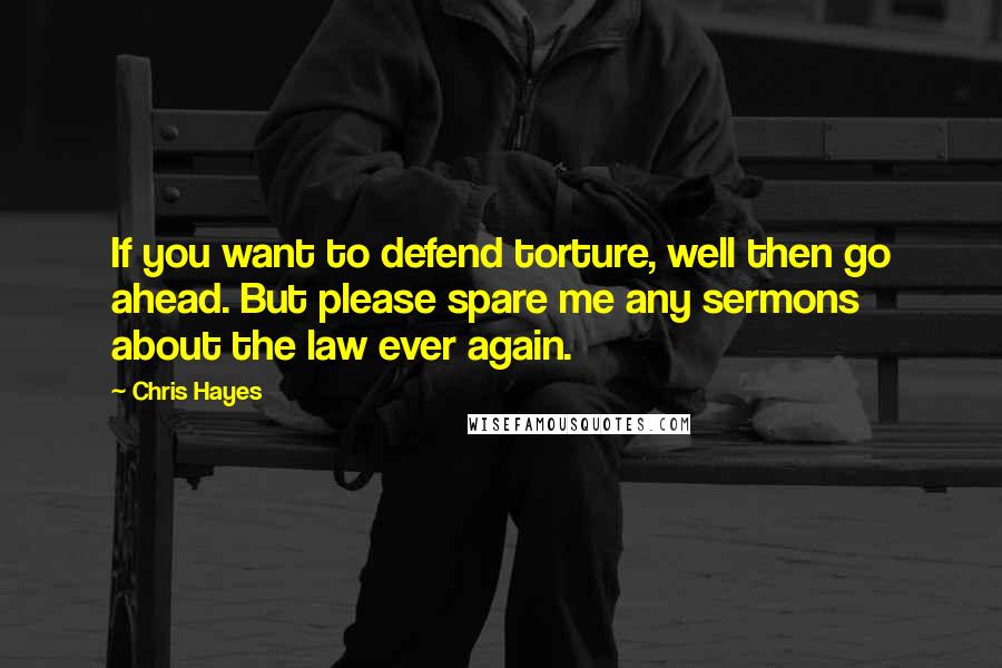 Chris Hayes Quotes: If you want to defend torture, well then go ahead. But please spare me any sermons about the law ever again.