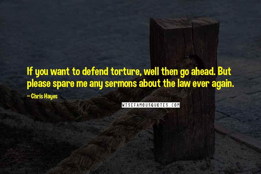 Chris Hayes Quotes: If you want to defend torture, well then go ahead. But please spare me any sermons about the law ever again.