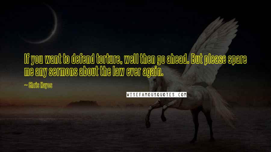 Chris Hayes Quotes: If you want to defend torture, well then go ahead. But please spare me any sermons about the law ever again.