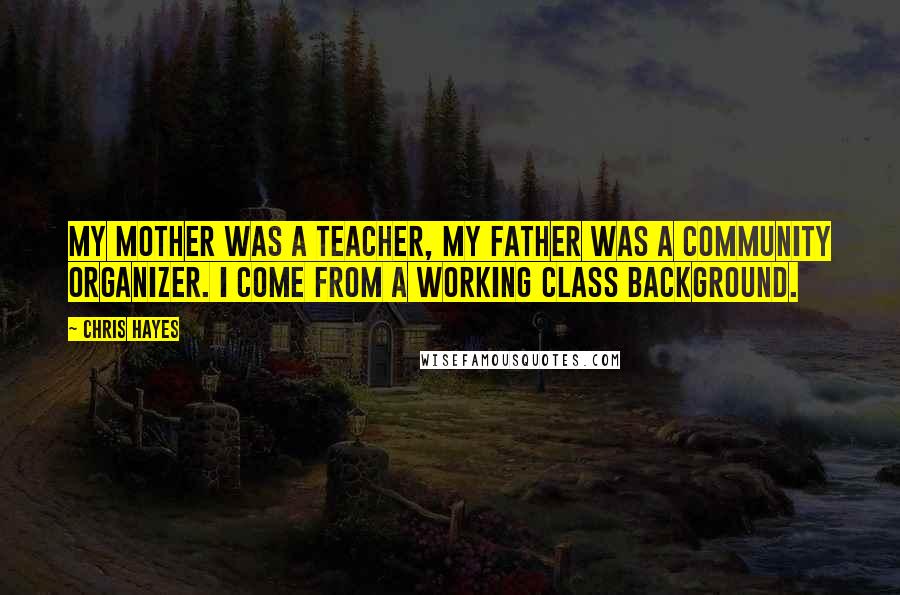 Chris Hayes Quotes: My mother was a teacher, my father was a community organizer. I come from a working class background.