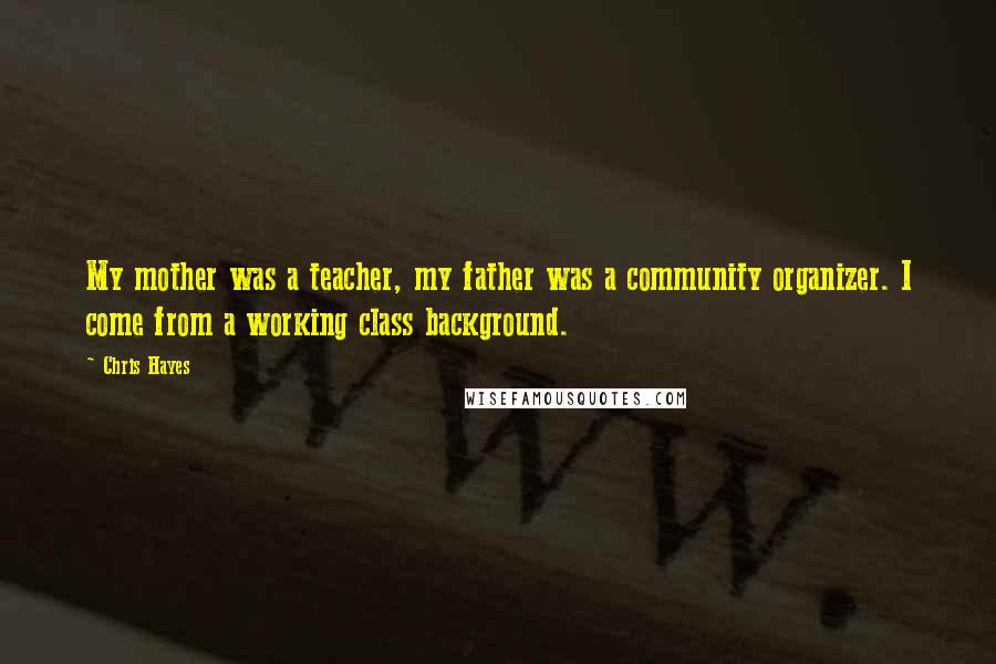 Chris Hayes Quotes: My mother was a teacher, my father was a community organizer. I come from a working class background.