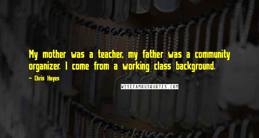 Chris Hayes Quotes: My mother was a teacher, my father was a community organizer. I come from a working class background.