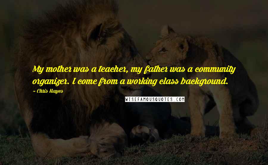 Chris Hayes Quotes: My mother was a teacher, my father was a community organizer. I come from a working class background.