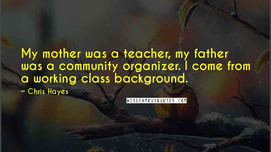 Chris Hayes Quotes: My mother was a teacher, my father was a community organizer. I come from a working class background.