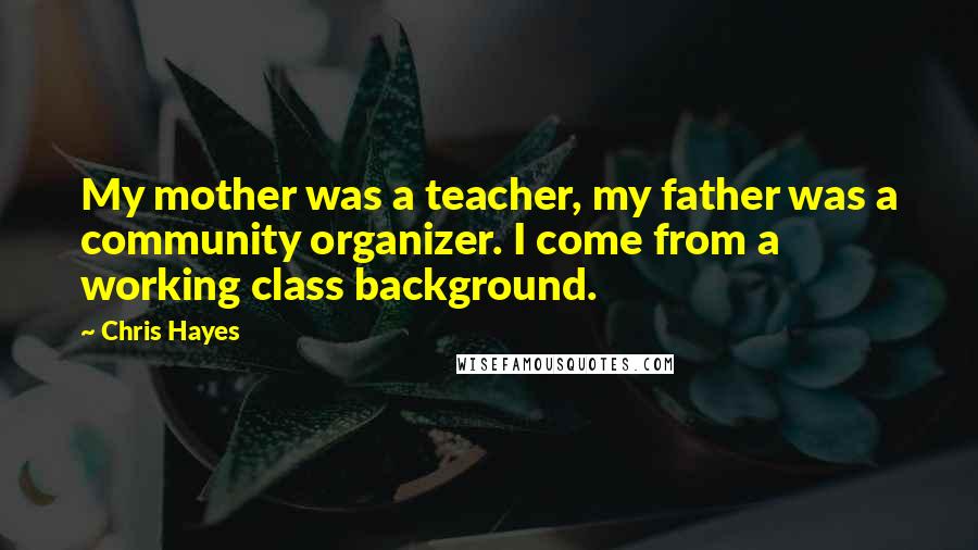 Chris Hayes Quotes: My mother was a teacher, my father was a community organizer. I come from a working class background.