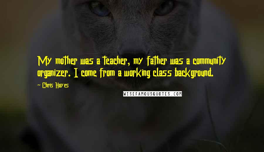 Chris Hayes Quotes: My mother was a teacher, my father was a community organizer. I come from a working class background.