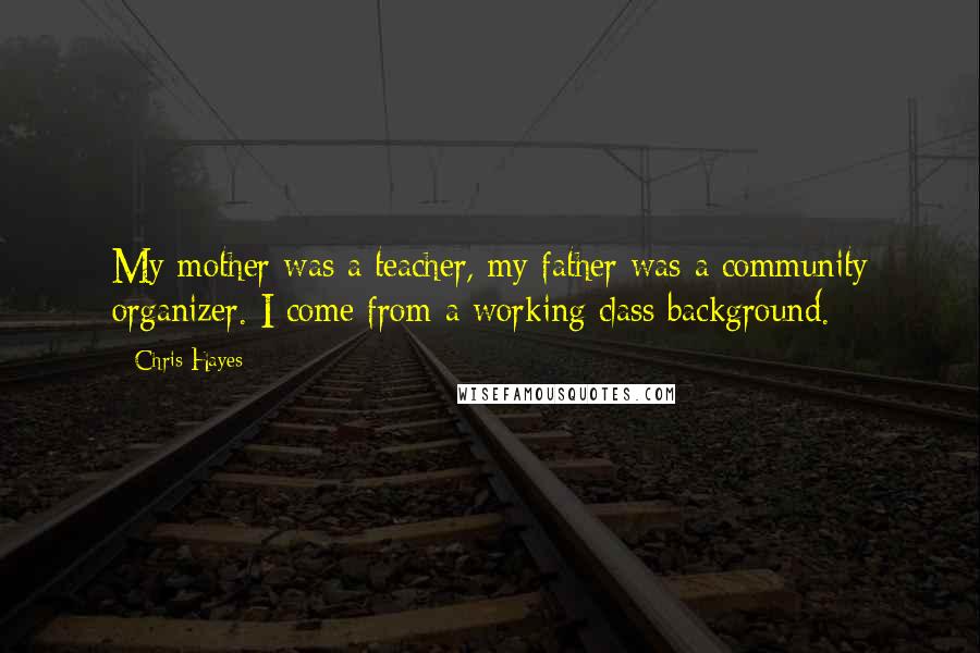 Chris Hayes Quotes: My mother was a teacher, my father was a community organizer. I come from a working class background.