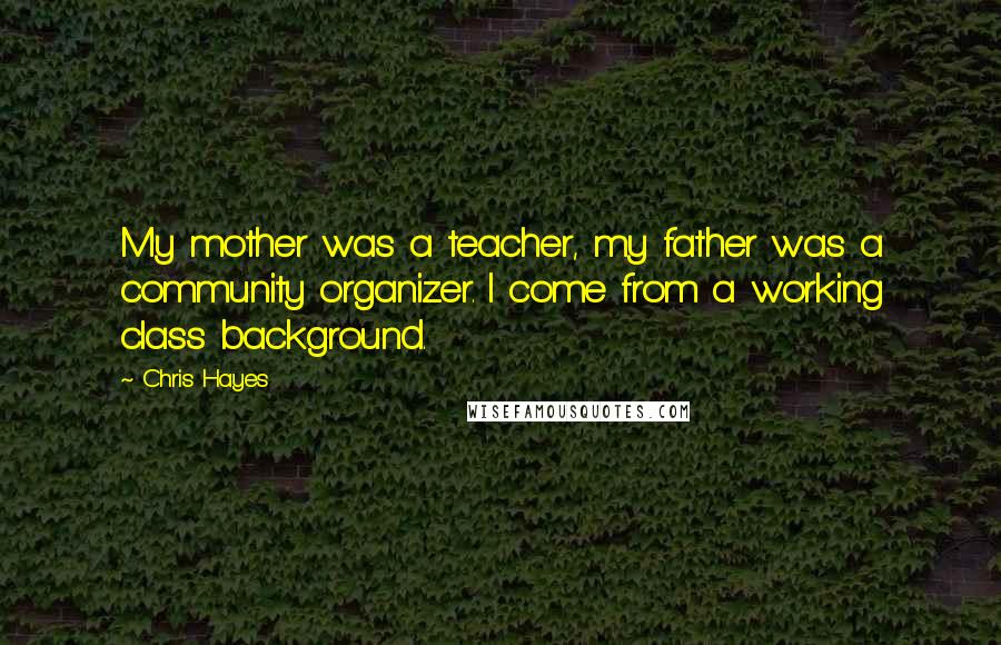 Chris Hayes Quotes: My mother was a teacher, my father was a community organizer. I come from a working class background.